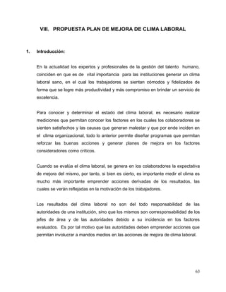 63
VIII. PROPUESTA PLAN DE MEJORA DE CLIMA LABORAL
1. Introducción:
En la actualidad los expertos y profesionales de la gestión del talento humano,
coinciden en que es de vital importancia para las instituciones generar un clima
laboral sano, en el cual los trabajadores se sientan cómodos y fidelizados de
forma que se logre más productividad y más compromiso en brindar un servicio de
excelencia.
Para conocer y determinar el estado del clima laboral, es necesario realizar
mediciones que permitan conocer los factores en los cuales los colaboradores se
sienten satisfechos y las causas que generan malestar y que por ende inciden en
el clima organizacional, todo lo anterior permite diseñar programas que permitan
reforzar las buenas acciones y generar planes de mejora en los factores
consideradores como críticos.
Cuando se evalúa el clima laboral, se genera en los colaboradores la expectativa
de mejora del mismo, por tanto, si bien es cierto, es importante medir el clima es
mucho más importante emprender acciones derivadas de los resultados, las
cuales se verán reflejadas en la motivación de los trabajadores.
Los resultados del clima laboral no son del todo responsabilidad de las
autoridades de una institución, sino que los mismos son corresponsabilidad de los
jefes de área y de las autoridades debido a su incidencia en los factores
evaluados. Es por tal motivo que las autoridades deben emprender acciones que
permitan involucrar a mandos medios en las acciones de mejora de clima laboral.
 