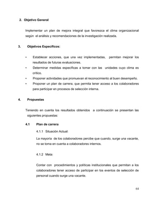 64
2. Objetivo General
Implementar un plan de mejora integral que favorezca el clima organizacional
según el análisis y recomendaciones de la investigación realizada.
3. Objetivos Específicos:
• Establecer acciones, que una vez implementadas, permitan mejorar los
resultados de futuras evaluaciones.
• Determinar medidas específicas a tomar con las unidades cuyo clima es
crítico.
• Proponer actividades que promuevan el reconocimiento al buen desempeño.
• Proponer un plan de carrera, que permita tener acceso a los colaboradores
para participar en procesos de selección interna.
4. Propuestas
Teniendo en cuenta los resultados obtenidos a continuación se presentan las
siguientes propuestas:
4.1 Plan de carrera
4.1.1 Situación Actual:
La mayoría de los colaboradores percibe que cuando, surge una vacante,
no se toma en cuenta a colaboradores internos.
4.1.2 Meta:
Contar con procedimientos y políticas institucionales que permitan a los
colaboradores tener acceso de participar en los eventos de selección de
personal cuando surge una vacante.
 
