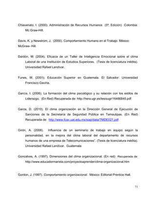 71
Chiavenato, I. (2000). Administración de Recursos Humanos (5ª. Edición) Colombia:
Mc Graw-Hill.
Davis, K. y Newstrom, J. (2000). Comportamiento Humano en el Trabajo. México:
McGraw- Hill.
Dardón, M. (2004). Eficacia de un Taller de Inteligencia Emocional sobre el clima
Laboral de una Institución de Estudios Superiores. (Tesis de licenciatura inédita).
Universidad Rafael Landívar.
Funes, M. (2001). Educación Superior en Guatemala. El Salvador: Universidad
Francisco Gaviria.
García, I. (2006). La formación del clima psicológico y su relación con los estilos de
Liderazgo. (En Red) Recuperada de: http://hera.ugr.es/tesisugr/16486845.pdf
Garza, D. (2010). El clima organización en la Dirección General de Ejecución de
Sanciones de la Secretaría de Seguridad Pública en Tamaulipas. (En Red)
Recuperada de: http://www.fcav.uat.edu.mx/siap/data/TMDE021.pdf
Girón, A. (2008). Influencia de un seminario de trabajo en equipo según la
personalidad, en la mejora del clima laboral del departamento de recursos
humanos de una empresa de Telecomunicaciones”. (Tesis de licenciatura inédita).
Universidad Rafael Landívar. Guatemala
Goncalves, A. (1997). Dimensiones del clima organizacional. (En red) Recuperada de:
http://www.educadormarista.com/proyectoaprender/clima-organizacional.htm
Gordon, J. (1997). Comportamiento organizacional. México: Editorial Prentice Hall.
 