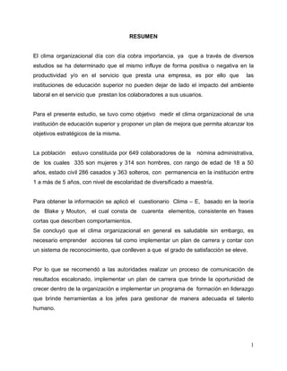 1
RESUMEN
El clima organizacional día con día cobra importancia, ya que a través de diversos
estudios se ha determinado que el mismo influye de forma positiva o negativa en la
productividad y/o en el servicio que presta una empresa, es por ello que las
instituciones de educación superior no pueden dejar de lado el impacto del ambiente
laboral en el servicio que prestan los colaboradores a sus usuarios.
Para el presente estudio, se tuvo como objetivo medir el clima organizacional de una
institución de educación superior y proponer un plan de mejora que permita alcanzar los
objetivos estratégicos de la misma.
La población estuvo constituida por 649 colaboradores de la nómina administrativa,
de los cuales 335 son mujeres y 314 son hombres, con rango de edad de 18 a 50
años, estado civil 286 casados y 363 solteros, con permanencia en la institución entre
1 a más de 5 años, con nivel de escolaridad de diversificado a maestría.
Para obtener la información se aplicó el cuestionario Clima – E, basado en la teoría
de Blake y Mouton, el cual consta de cuarenta elementos, consistente en frases
cortas que describen comportamientos.
Se concluyó que el clima organizacional en general es saludable sin embargo, es
necesario emprender acciones tal como implementar un plan de carrera y contar con
un sistema de reconocimiento, que conlleven a que el grado de satisfacción se eleve.
Por lo que se recomendó a las autoridades realizar un proceso de comunicación de
resultados escalonado, implementar un plan de carrera que brinde la oportunidad de
crecer dentro de la organización e implementar un programa de formación en liderazgo
que brinde herramientas a los jefes para gestionar de manera adecuada el talento
humano.
 