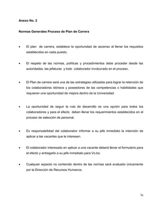 76
Anexo No. 2
Normas Generales Proceso de Plan de Carrera
 El plan de carrera, establece la oportunidad de ascenso al llenar los requisitos
establecidos en cada puesto.
 El respeto de las normas, políticas y procedimientos debe proceder desde las
autoridades, las jefaturas y todo colaborador involucrado en el proceso.
 El Plan de carrera será una de las estrategias utilizadas para lograr la retención de
los colaboradores idóneos y poseedores de las competencias o habilidades que
requieran una oportunidad de mejora dentro de la Universidad.
 La oportunidad de seguir la ruta de desarrollo es una opción para todos los
colaboradores y para el efecto deben llenar los requerimientos establecidos en el
proceso de selección de personal.
 Es responsabilidad del colaborador informar a su jefe inmediato la intención de
aplicar a las vacantes que le interesen.
 El colaborador interesado en aplicar a una vacante deberá llenar el formulario para
el efecto y entregarlo a su jefe inmediato para Vo.bo.
 Cualquier aspecto no contenido dentro de las normas será evaluado únicamente
por la Dirección de Recursos Humanos.
 