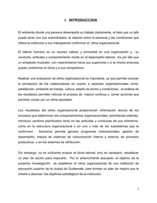 2
I. INTRODUCCION
El ambiente donde una persona desempeña su trabajo diariamente, el trato que un jefe
puede tener con sus subordinados, la relación entre el personal y las condiciones que
ofrece la institución a sus trabajadores conforman el clima organizacional.
El talento humano es un recurso valioso y primordial en una organización y su
conducta, actitudes y comportamiento incide en el desempeño laboral. Es por ello que
un empleado frustrado, con resentimiento hacia sus superiores o a la misma empresa
puede contaminar el clima y a sus compañeros.
Realizar una evaluación de clima organizacional es importante, ya que permite conocer
la percepción de los colaboradores en cuanto a aspectos organizacionales como:
satisfacción, ambiente de trabajo, cultura, estado de ánimo y condiciones, el análisis de
los resultados permiten reforzar el proceso de mejora continua y tomar acciones que
permitan contar con un clima saludable.
Los resultados del clima organizacional proporcionan información acerca de los
procesos que determinan los comportamientos organizacionales, permitiendo además,
introducir cambios planificados tanto en las actitudes y conductas de sus miembros,
como en la estructura organizacional o en uno o más de los subsistemas que la
conforman. Asimismo permite generar programas motivacionales, gestión de
desempeño, mejora de sistemas de comunicación interna y externa, de procesos
productivos y en los sistemas de retribución.
Sin embargo, no es suficiente evaluar el clima laboral, sino es necesario, establecer
un plan de acción para mejorarlo. Por lo anteriormente expuesto, el objetivo de la
presente investigación es establecer el clima organizacional de una institución de
educación superior de la ciudad de Guatemala, para brindar un plan de mejora que le
oriente a alcanzar los objetivos estratégicos de la institución.
 