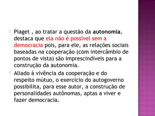  Piaget , ao tratar a questão da autonomia,
destaca que ela não é possível sem a
democracia pois, para ele, as relações sociais
baseadas na cooperação (com intercâmbio de
pontos de vista) são imprescindíveis para a
construção da autonomia.
 Aliado à vivência da cooperação e do
respeito mútuo, o exercício do autogoverno
possibilita, para esse autor, a construção de
personalidades autônomas, aptas a viver e
fazer democracia.
 