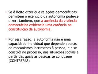  Se é lícito dizer que relações democráticas
permitem o exercício da autonomia pode-se
dizer, também, que a ausência da vivência
democrática evidencia uma carência na
constituição da autonomia.
 Por essa razão, a autonomia não é uma
capacidade individual que depende apenas
de mecanismos intrínsecos à pessoa, ela se
constrói no processo, nas situações sociais a
partir das quais as pessoas se conduzem
(CONTRERAS)
 