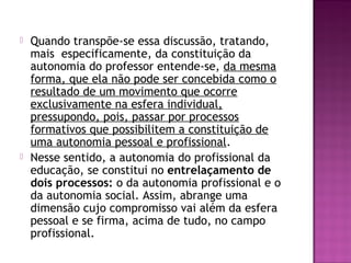  Quando transpõe-se essa discussão, tratando,
mais especificamente, da constituição da
autonomia do professor entende-se, da mesma
forma, que ela não pode ser concebida como o
resultado de um movimento que ocorre
exclusivamente na esfera individual,
pressupondo, pois, passar por processos
formativos que possibilitem a constituição de
uma autonomia pessoal e profissional.
 Nesse sentido, a autonomia do profissional da
educação, se constitui no entrelaçamento de
dois processos: o da autonomia profissional e o
da autonomia social. Assim, abrange uma
dimensão cujo compromisso vai além da esfera
pessoal e se firma, acima de tudo, no campo
profissional.
 