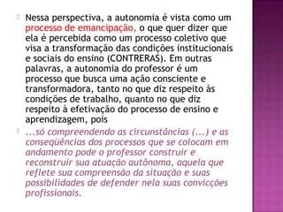  Nessa perspectiva, a autonomia é vista como um
processo de emancipação, o que quer dizer que
ela é percebida como um processo coletivo que
visa a transformação das condições institucionais
e sociais do ensino (CONTRERAS). Em outras
palavras, a autonomia do professor é um
processo que busca uma ação consciente e
transformadora, tanto no que diz respeito às
condições de trabalho, quanto no que diz
respeito à efetivação do processo de ensino e
aprendizagem, pois
 ...só compreendendo as circunstâncias (...) e as
conseqüências dos processos que se colocam em
andamento pode o professor construir e
reconstruir sua atuação autônoma, aquela que
reflete sua compreensão da situação e suas
possibilidades de defender nela suas convicções
profissionais.
 