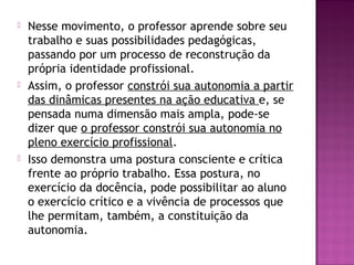  Nesse movimento, o professor aprende sobre seu
trabalho e suas possibilidades pedagógicas,
passando por um processo de reconstrução da
própria identidade profissional.
 Assim, o professor constrói sua autonomia a partir
das dinâmicas presentes na ação educativa e, se
pensada numa dimensão mais ampla, pode-se
dizer que o professor constrói sua autonomia no
pleno exercício profissional.
 Isso demonstra uma postura consciente e crítica
frente ao próprio trabalho. Essa postura, no
exercício da docência, pode possibilitar ao aluno
o exercício crítico e a vivência de processos que
lhe permitam, também, a constituição da
autonomia.
 