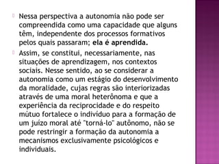  Nessa perspectiva a autonomia não pode ser
compreendida como uma capacidade que alguns
têm, independente dos processos formativos
pelos quais passaram; ela é aprendida.
 Assim, se constitui, necessariamente, nas
situações de aprendizagem, nos contextos
sociais. Nesse sentido, ao se considerar a
autonomia como um estágio do desenvolvimento
da moralidade, cujas regras são interiorizadas
através de uma moral heterônoma e que a
experiência da reciprocidade e do respeito
mútuo fortalece o indivíduo para a formação de
um juízo moral até "torná-lo" autônomo, não se
pode restringir a formação da autonomia a
mecanismos exclusivamente psicológicos e
individuais.
 
