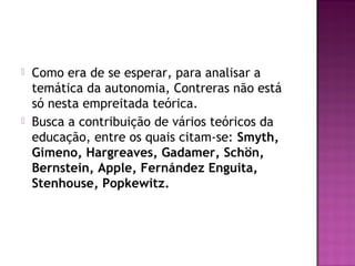  Como era de se esperar, para analisar a
temática da autonomia, Contreras não está
só nesta empreitada teórica.
 Busca a contribuição de vários teóricos da
educação, entre os quais citam-se: Smyth,
Gimeno, Hargreaves, Gadamer, Schön,
Bernstein, Apple, Fernández Enguita,
Stenhouse, Popkewitz.
 