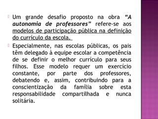  Um grande desafio proposto na obra “A
autonomia de professores” refere-se aos
modelos de participação pública na definição
do currículo da escola.
 Especialmente, nas escolas públicas, os pais
têm delegado à equipe escolar a competência
de se definir o melhor currículo para seus
filhos. Esse modelo requer um exercício
constante, por parte dos professores,
debatendo e, assim, contribuindo para a
conscientização da família sobre esta
responsabilidade compartilhada e nunca
solitária.
 
