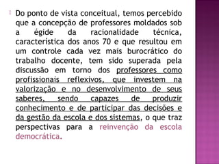  Do ponto de vista conceitual, temos percebido
que a concepção de professores moldados sob
a égide da racionalidade técnica,
característica dos anos 70 e que resultou em
um controle cada vez mais burocrático do
trabalho docente, tem sido superada pela
discussão em torno dos professores como
profissionais reflexivos, que investem na
valorização e no desenvolvimento de seus
saberes, sendo capazes de produzir
conhecimento e de participar das decisões e
da gestão da escola e dos sistemas, o que traz
perspectivas para a reinvenção da escola
democrática.
 