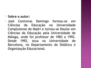  Sobre o autor:
 José Contreras Domingo formou-se em
Ciências da Educação na Universidade
Complutense de Madri e tornou-se Doutor em
Ciências da Educação pela Universidade de
Málaga, onde foi professor de 1983 a 1992.
Desde 1992, atua na Universidade de
Barcelona, no Departamento de Didática e
Organização Educacional.
 