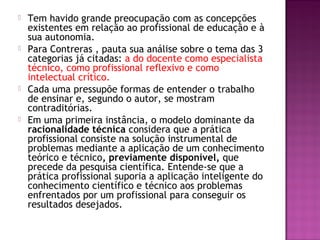  Tem havido grande preocupação com as concepções
existentes em relação ao profissional de educação e à
sua autonomia.
 Para Contreras , pauta sua análise sobre o tema das 3
categorias já citadas: a do docente como especialista
técnico, como profissional reflexivo e como
intelectual crítico.
 Cada uma pressupõe formas de entender o trabalho
de ensinar e, segundo o autor, se mostram
contraditórias.
 Em uma primeira instância, o modelo dominante da
racionalidade técnica considera que a prática
profissional consiste na solução instrumental de
problemas mediante a aplicação de um conhecimento
teórico e técnico, previamente disponível, que
precede da pesquisa científica. Entende-se que a
prática profissional suporia a aplicação inteligente do
conhecimento científico e técnico aos problemas
enfrentados por um profissional para conseguir os
resultados desejados.
 