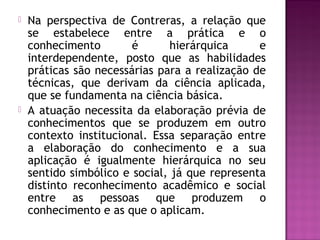  Na perspectiva de Contreras, a relação que
se estabelece entre a prática e o
conhecimento é hierárquica e
interdependente, posto que as habilidades
práticas são necessárias para a realização de
técnicas, que derivam da ciência aplicada,
que se fundamenta na ciência básica.
 A atuação necessita da elaboração prévia de
conhecimentos que se produzem em outro
contexto institucional. Essa separação entre
a elaboração do conhecimento e a sua
aplicação é igualmente hierárquica no seu
sentido simbólico e social, já que representa
distinto reconhecimento acadêmico e social
entre as pessoas que produzem o
conhecimento e as que o aplicam.
 
