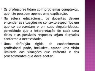  Os professores lidam com problemas complexos,
que não possuem apenas uma explicação.
 Na esfera educacional, os docentes devem
entender as situações no contexto específico em
que se apresentam e em suas singularidades,
permitindo que a interpretação de cada uma
delas e as possíveis respostas sejam alteradas
conforme a necessidade.
 Uma definição rígida de conhecimento
profissional pode, inclusive, causar uma visão
limitada das situações que enfrenta e dos
procedimentos que deve adotar.
 