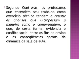  Segundo Contreras, os professores
que entendem seu trabalho como
exercício técnico tendem a resistir
às análises que ultrapassam a
maneira como o compreendem, o
que, de certa forma, evidencia o
conflito social entre os fins do ensino
e as conseqüências sociais da
dinâmica da sala de aula.
 