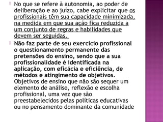  No que se refere à autonomia, ao poder de
deliberação e ao juízo, cabe explicitar que os
profissionais têm sua capacidade minimizada,
na medida em que sua ação fica reduzida a
um conjunto de regras e habilidades que
devem ser seguidas.
 Não faz parte de seu exercício profissional
o questionamento permanente das
pretensões do ensino, sendo que a sua
profissionalidade é identificada na
aplicação, com eficácia e eficiência, de
métodos e atingimento de objetivos.
Objetivos de ensino que não são sequer um
elemento de análise, reflexão e escolha
profissional, uma vez que são
preestabelecidos pelas políticas educativas
ou no pensamento dominante da comunidade
 
