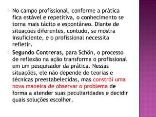  No campo profissional, conforme a prática
fica estável e repetitiva, o conhecimento se
torna mais tácito e espontâneo. Diante de
situações diferentes, contudo, se mostra
insuficiente, e o profissional necessita
refletir.
 Segundo Contreras, para Schön, o processo
de reflexão na ação transforma o profissional
em um pesquisador da prática. Nessas
situações, ele não depende de teorias e
técnicas preestabelecidas, mas constrói uma
nova maneira de observar o problema de
forma a atender suas peculiaridades e decidir
quais soluções escolher.
 