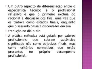  Um outro aspecto de diferenciação entre o
especialista técnico e o profissional
reflexivo é que o primeiro excluía do
racional a discussão dos fins, uma vez que
os tratava como estados finais, enquanto
que o segundo passa a discerni-los em sua
 tradução no dia-a-dia.
 A prática reflexiva está guiada por valores
profissionais que cobram autêntico
significado não como objetivos finais, mas
como critérios normativos que estão
presentes no próprio desempenho
profissional.
 