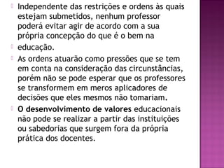  Independente das restrições e ordens às quais
estejam submetidos, nenhum professor
poderá evitar agir de acordo com a sua
própria concepção do que é o bem na
 educação.
 As ordens atuarão como pressões que se tem
em conta na consideração das circunstâncias,
porém não se pode esperar que os professores
se transformem em meros aplicadores de
decisões que eles mesmos não tomariam.
 O desenvolvimento de valores educacionais
não pode se realizar a partir das instituições
ou sabedorias que surgem fora da própria
prática dos docentes.
 