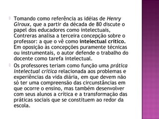  Tomando como referência as idéias de Henry
Giroux, que a partir da década de 80 discute o
papel dos educadores como intelectuais,
Contreras analisa a terceira concepção sobre o
professor: a que o vê como intelectual crítico.
Em oposição às concepções puramente técnicas
ou instrumentais, o autor defende o trabalho do
docente como tarefa intelectual.
 Os professores teriam como função uma prática
intelectual crítica relacionada aos problemas e
experiências da vida diária, em que devem não
só ter uma compreensão das circunstâncias em
que ocorre o ensino, mas também desenvolver
com seus alunos a crítica e a transformação das
práticas sociais que se constituem ao redor da
escola.
 