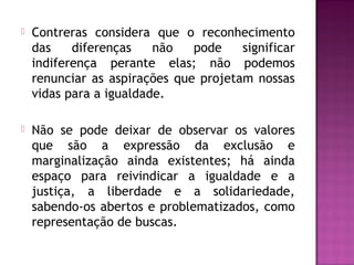  Contreras considera que o reconhecimento
das diferenças não pode significar
indiferença perante elas; não podemos
renunciar as aspirações que projetam nossas
vidas para a igualdade.
 Não se pode deixar de observar os valores
que são a expressão da exclusão e
marginalização ainda existentes; há ainda
espaço para reivindicar a igualdade e a
justiça, a liberdade e a solidariedade,
sabendo-os abertos e problematizados, como
representação de buscas.
 