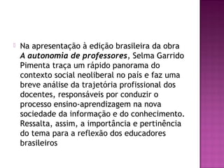  Na apresentação à edição brasileira da obra
A autonomia de professores, Selma Garrido
Pimenta traça um rápido panorama do
contexto social neoliberal no país e faz uma
breve análise da trajetória profissional dos
docentes, responsáveis por conduzir o
processo ensino-aprendizagem na nova
sociedade da informação e do conhecimento.
Ressalta, assim, a importância e pertinência
do tema para a reflexão dos educadores
brasileiros
 
