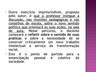  Outro exercício imprescindível, proposto
pelo autor, é que o professor instigue a
discussão, nas reuniões pedagógicas e nos
conselhos de escola, sobre o novo sentido
político que orientará as suas ações, na sala
de aula. Nesse percurso, o docente
começará a refletir sobre o sentido de suas
práticas e sobre a necessidade de se
construir criticamente um novo trabalho
intelectual a serviço da transformação
social.
 Este é o ponto de partida para a
emancipação pessoal e coletiva da
sociedade.
 