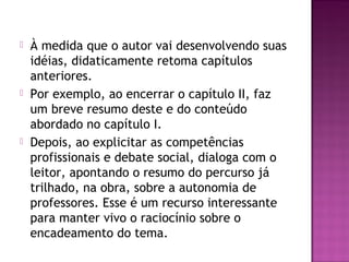  À medida que o autor vai desenvolvendo suas
idéias, didaticamente retoma capítulos
anteriores.
 Por exemplo, ao encerrar o capítulo II, faz
um breve resumo deste e do conteúdo
abordado no capítulo I.
 Depois, ao explicitar as competências
profissionais e debate social, dialoga com o
leitor, apontando o resumo do percurso já
trilhado, na obra, sobre a autonomia de
professores. Esse é um recurso interessante
para manter vivo o raciocínio sobre o
encadeamento do tema.
 