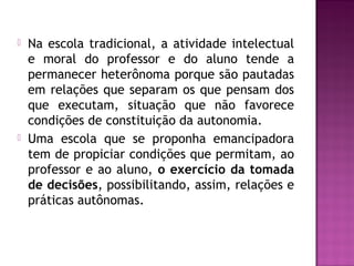  Na escola tradicional, a atividade intelectual
e moral do professor e do aluno tende a
permanecer heterônoma porque são pautadas
em relações que separam os que pensam dos
que executam, situação que não favorece
condições de constituição da autonomia.
 Uma escola que se proponha emancipadora
tem de propiciar condições que permitam, ao
professor e ao aluno, o exercício da tomada
de decisões, possibilitando, assim, relações e
práticas autônomas.
 
