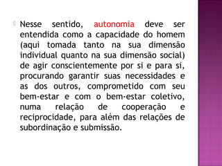  Nesse sentido, autonomia deve ser
entendida como a capacidade do homem
(aqui tomada tanto na sua dimensão
individual quanto na sua dimensão social)
de agir conscientemente por si e para si,
procurando garantir suas necessidades e
as dos outros, comprometido com seu
bem-estar e com o bem-estar coletivo,
numa relação de cooperação e
reciprocidade, para além das relações de
subordinação e submissão.
 