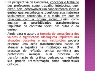  Na perspectiva de Contreras, conceber o trabalho
dos professores como trabalho intelectual quer
dizer, pois, desenvolver um conhecimento sobre o
ensino que reconheça e questione sua natureza
socialmente construída e o modo em que se
relaciona com a ordem social, assim como
analisar as possibilidades transformadoras
implícitas no contexto social das aulas e do
ensino.
 Ainda para o autor, a tomada de consciência dos
valores e significados ideológicos implícitos nas
atuações docentes e nas instituições poderia
orientar uma ação transformadora capaz de
atenuar a injustiça na instituição escolar. O
processo de reflexão crítica permitiria aos
professores avançar num processo de
transformação da prática pedagógica mediante
sua própria transformação como intelectuais
críticos.
 