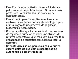  Para Contreras,a profissão docente foi afetada
pelo processo de proletarização. O trabalho dos
professores vem sofrendo um processo de
desqualificação.
 Essa situação permite ocultar uma forma de
controle do conteúdo puramente ideológico para
a instauração de um processo de regulação,
burocracia e tecnicidade.
 O autor sinaliza que há um aumento do processo
de regulação burocrática do ensino através de
reformas educativas, que cada vez mais resultam
em acúmulo de especificações sobre as tarefas
docentes.
 Os professores se ocupam mais com o que se
espera deles do que com os problemas de
autonomia e descentralização.
 