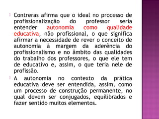  Contreras afirma que o ideal no processo de
profissionalização do professor seria
entender autonomia como qualidade
educativa, não profissional, o que significa
afirmar a necessidade de rever o conceito de
autonomia à margem da aderência do
profissionalismo e no âmbito das qualidades
do trabalho dos professores, o que ele tem
de educativo e, assim, o que teria nele de
profissão.
 A autonomia no contexto da prática
educativa deve ser entendida, assim, como
um processo de construção permanente, no
qual devem ser conjugados, equilibrados e
fazer sentido muitos elementos.
 