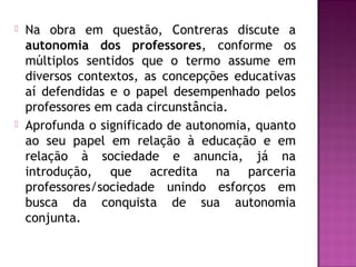  Na obra em questão, Contreras discute a
autonomia dos professores, conforme os
múltiplos sentidos que o termo assume em
diversos contextos, as concepções educativas
aí defendidas e o papel desempenhado pelos
professores em cada circunstância.
 Aprofunda o significado de autonomia, quanto
ao seu papel em relação à educação e em
relação à sociedade e anuncia, já na
introdução, que acredita na parceria
professores/sociedade unindo esforços em
busca da conquista de sua autonomia
conjunta.
 