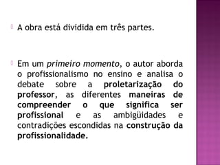  A obra está dividida em três partes.
 Em um primeiro momento, o autor aborda
o profissionalismo no ensino e analisa o
debate sobre a proletarização do
professor, as diferentes maneiras de
compreender o que significa ser
profissional e as ambigüidades e
contradições escondidas na construção da
profissionalidade.
 