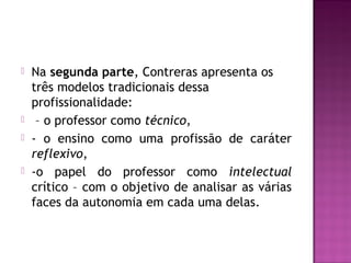  Na segunda parte, Contreras apresenta os
três modelos tradicionais dessa
profissionalidade:
 – o professor como técnico,
 - o ensino como uma profissão de caráter
reflexivo,
 -o papel do professor como intelectual
crítico – com o objetivo de analisar as várias
faces da autonomia em cada uma delas.
 