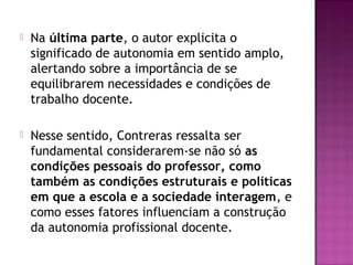  Na última parte, o autor explicita o
significado de autonomia em sentido amplo,
alertando sobre a importância de se
equilibrarem necessidades e condições de
trabalho docente.
 Nesse sentido, Contreras ressalta ser
fundamental considerarem-se não só as
condições pessoais do professor, como
também as condições estruturais e políticas
em que a escola e a sociedade interagem, e
como esses fatores influenciam a construção
da autonomia profissional docente.
 