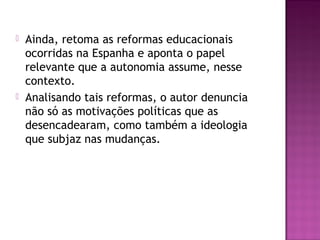  Ainda, retoma as reformas educacionais
ocorridas na Espanha e aponta o papel
relevante que a autonomia assume, nesse
contexto.
 Analisando tais reformas, o autor denuncia
não só as motivações políticas que as
desencadearam, como também a ideologia
que subjaz nas mudanças.
 