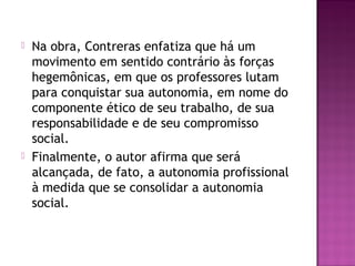  Na obra, Contreras enfatiza que há um
movimento em sentido contrário às forças
hegemônicas, em que os professores lutam
para conquistar sua autonomia, em nome do
componente ético de seu trabalho, de sua
responsabilidade e de seu compromisso
social.
 Finalmente, o autor afirma que será
alcançada, de fato, a autonomia profissional
à medida que se consolidar a autonomia
social.
 
