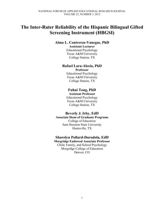 NATIONAL FORUM OF APPLIED EDUCATIONAL RESEARCH JOURNAL
VOLUME 25, NUMBER 3, 2012
1
The Inter-Rater Reliability of the Hispanic Bilingual Gifted
Screening Instrument (HBGSI)
Alma L. Contreras-Vanegas, PhD
Assistant Lecturer
Educational Psychology
Texas A&M University
College Station, TX
Rafael Lara-Alecio, PhD
Professor
Educational Psychology
Texas A&M University
College Station, TX
Fuhui Tong, PhD
Assistant Professor
Educational Psychology
Texas A&M University
College Station, TX
Beverly J. Irby, EdD
Associate Dean of Graduate Programs
College of Education
Sam Houston State University
Huntsville, TX
Sharolyn Pollard-Durodola, EdD
Morgridge Endowed Associate Professor
Child, Family, and School Psychology
Morgridge College of Education
Denver, CO
 