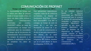 COMUNICACIÓN DE PROFINET
Tiempo real (RT):
La funcionalidad de tiempo real
se utiliza para datos de proceso
donde el tiempo resulta crítico, es
decir, con datos útiles cíclicos o
alarmas (interrupciones)
controladas por eventos.
PROFINET utiliza un canal de
comunicaciones en tiempo real
optimizado para las necesidades
de tiempo real de los procesos de
automatización. Así se minimizan
los tiempos de ejecución y se
aumenta el rendimiento a la hora
de actualizar los datos de
proceso.
Tiempo real isócrono (IRT):
Para aplicaciones especialmente
exigentes, como las de control de
movimiento, se dispone de
Isochronous Real-Time (Tiempo
Real IsócronoIRT). Con IRT se
consigue un tiempo de ciclo de
menos de 1 ms con una
fluctuación de menos de 1 µs.
Así, el ciclo de comunicación se
divide en una parte determinista y
otra abierta. En el canal
determinista se transportan los
telegramas IRT cíclicos, mientras
que en el canal abierto lo hacen
los telegramas TCP/IP y RT.
PORFINET I/O:
Es un estándar industrial
basado en Ethernet
desarrollado por PROFIBUS
Internacional para la creación
de sistemas de automatización
integrados y compactos. La
tecnología PROFINET es
aplicable en dos áreas. El
primero, PROFINET I/O,
cubre el dominio de los
dispositivos de campo, la
segunda solución se llama
PROFINET CBA (Component
Based Automation) y muestra
sus fortalezas en la
comunicación entre
controladores (PLC).
 