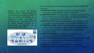 Profinet está basado en Ethernet
Industrial, TCP/IP y algunos estándares de
comunicación pertenecientes al mundo TI.
Entre sus características destaca que es
Ethernet en tiempo real, donde los
dispositivos que se comunican por el bus
de campo acuerdan cooperar en el
procesamiento de solicitudes que se
realizan dentro del bus. [4]
Existen varios protocolos definidos dentro del contexto PROFINET
como son:
 PROFINET/CBA: Protocolo asociado a las aplicaciones de
automatización distribuida en entornos industriales.
 PROFINET/DCP: Descubrimiento y configuración básica. Es un
protocolo basado en la capa de enlace, utilizado para configurar
nombres de dispositivos y direcciones IP
 PROFINET/IO: (RealTime), es utilizado para comunicaciones
con periferias descentralizadas. A veces llamado PROFINET-RT
 PROFINET/MRP: Protocolo utilizado para la redundancia de
medios. Utiliza los principios básicos para la reestructuración de
las redes en caso de sufrir un fallo cuando la red posee una
topología en anillo.
 PROFINET/MRRT: Su objetivo es dar soluciones a la
redundancia de medios para PROFINET/RT.
 PROFINET/PTCP: Protocolo de Control de Precisión de Tiempo
basado en la capa de enlace, para sincronizar señales de
reloj/tiempo en varios PLC.
 PROFINET/RT: Transferencia de datos en tiempo real.
 PROFINET/IRT: Transferencia de datos isócrono en tiempo real.
 
