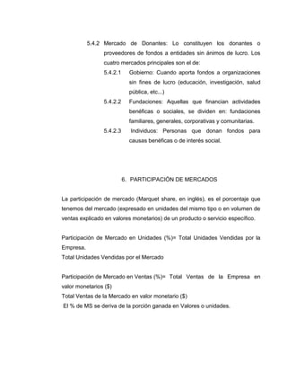5.4.2 Mercado de Donantes: Lo constituyen los donantes o
proveedores de fondos a entidades sin ánimos de lucro. Los
cuatro mercados principales son el de:
5.4.2.1

Gobierno: Cuando aporta fondos a organizaciones
sin fines de lucro (educación, investigación, salud
pública, etc...)

5.4.2.2

Fundaciones: Aquellas que financian actividades
benéficas o sociales, se dividen en: fundaciones
familiares, generales, corporativas y comunitarias.

5.4.2.3

Individuos: Personas que donan fondos para
causas benéficas o de interés social.

6. PARTICIPACIÓN DE MERCADOS

La participación de mercado (Marquet share, en inglés), es el porcentaje que
tenemos del mercado (expresado en unidades del mismo tipo o en volumen de
ventas explicado en valores monetarios) de un producto o servicio específico.

Participación de Mercado en Unidades (%)= Total Unidades Vendidas por la
Empresa.
Total Unidades Vendidas por el Mercado

Participación de Mercado en Ventas (%)= Total Ventas de la Empresa en
valor monetarios ($)
Total Ventas de la Mercado en valor monetario ($)
El % de MS se deriva de la porción ganada en Valores o unidades.

 