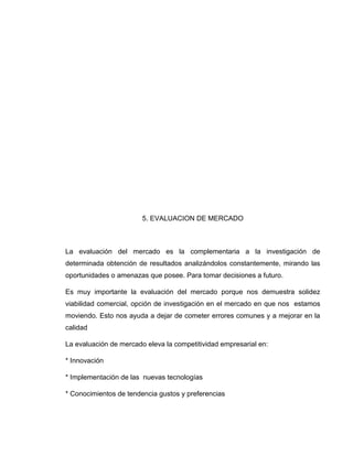 5. EVALUACION DE MERCADO

La evaluación del mercado es la complementaria a la investigación de
determinada obtención de resultados analizándolos constantemente, mirando las
oportunidades o amenazas que posee. Para tomar decisiones a futuro.
Es muy importante la evaluación del mercado porque nos demuestra solidez
viabilidad comercial, opción de investigación en el mercado en que nos estamos
moviendo. Esto nos ayuda a dejar de cometer errores comunes y a mejorar en la
calidad
La evaluación de mercado eleva la competitividad empresarial en:
* Innovación
* Implementación de las nuevas tecnologías
* Conocimientos de tendencia gustos y preferencias

 