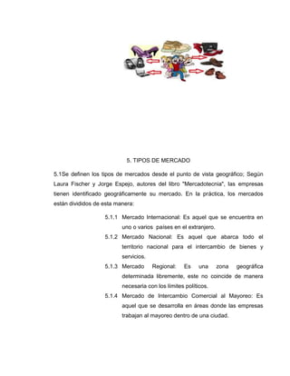 5. TIPOS DE MERCADO
5.1Se definen los tipos de mercados desde el punto de vista geográfico; Según
Laura Fischer y Jorge Espejo, autores del libro "Mercadotecnia", las empresas
tienen identificado geográficamente su mercado. En la práctica, los mercados
están divididos de esta manera:
5.1.1 Mercado Internacional: Es aquel que se encuentra en
uno o varios países en el extranjero.
5.1.2 Mercado Nacional: Es aquel que abarca todo el
territorio nacional para el intercambio de bienes y
servicios.
5.1.3 Mercado

Regional:

Es

una

zona

geográfica

determinada libremente, este no coincide de manera
necesaria con los límites políticos.
5.1.4 Mercado de Intercambio Comercial al Mayoreo: Es
aquel que se desarrolla en áreas donde las empresas
trabajan al mayoreo dentro de una ciudad.

 