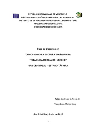 REPÚBLICA BOLIVARIANA DE VENEZUELA
 UNIVERSIDAD PEDAGÓGICA EXPERIMENTAL IBERTADOR
INSTITUTO DE MEJORAMIENTO PROFESIONAL DE MAGISTERIO
            NÚCLEO ACADÉMICO TÁCHIRA
             COORDINACIÓN DE DOCENCIA




               Fase de Observación

     CONOCIENDO LA ESCUELA BOLIVARIANA

         “RITA ELISA MEDINA DE USECHE”

        SAN CRISTÓBAL – ESTADO TÁCHIRA




                                Autor: Contreras G, Neyda M

                               Tutor: Lcda. Maribel Mora




            San Cristóbal, Junio de 2012


                         1
 