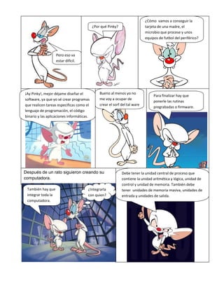 Después de un rato siguieron creando su
computadora.
Pero eso va
estar difícil.
¿Por qué Pinky?
¿Cómo vamos a conseguir la
tarjeta de una madre, el
microbio que procese y unos
equipos de futbol del periférico?
¡Ay Pinky!, mejor déjame diseñar el
software, ya que yo sé crear programas
que realicen tareas especificas como el
lenguaje de programación, el código
binario y las aplicaciones informáticas.
Para finalizar hay que
ponerle las rutinas
pregrabadas o firmware.
Bueno al menos yo no
me voy a ocupar de
crear el sorf del tal ware
Debe tener la unidad central de proceso que
contiene la unidad aritmética y lógica, unidad de
control y unidad de memoria. También debe
tener unidades de memoria masiva, unidades de
entrada y unidades de salida.
También hay que
integrar toda la
computadora.
¿Integrarla
con quien?
 