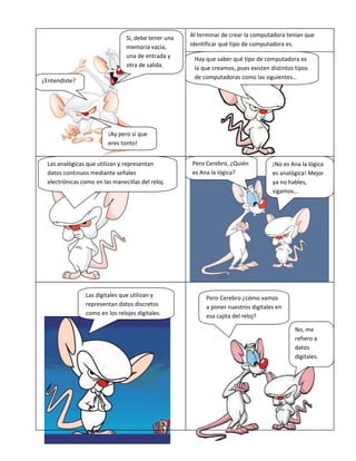 Al terminar de crear la computadora tenían que
identificar qué tipo de computadora es.
¿Entendiste?
Si, debe tener una
memoria vacía,
una de entrada y
otra de salida.
¡Ay pero sí que
eres tonto!
Hay que saber qué tipo de computadora es
la que creamos, pues existen distintos tipos
de computadoras como las siguientes…
Las analógicas que utilizan y representan
datos continuos mediante señales
electrónicas como en las manecillas del reloj.
Pero Cerebro, ¿Quién
es Ana la lógica?
¡No es Ana la lógica
es analógica! Mejor
ya no hables,
sigamos…
Las digitales que utilizan y
representan datos discretos
como en los relojes digitales.
Pero Cerebro ¿cómo vamos
a poner nuestros digitales en
esa cajita del reloj?
No, me
refiero a
datos
digitales.
 