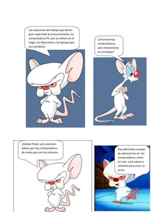 Las estaciones de trabajo que tienen
gran capacidad de procesamiento, las
computadoras PC que se utilizan en el
hogar, las Macintosh y las laptops que
son portátiles.
¿Entonces hay
computadoras
para estacionarse
en el trabajo?
¡Cállate Pinky!, pon atención.
Sabias que hay computadoras
de mano que son los celulares.
Hay diferentes campos
de aplicaciones en las
computadoras, como
en este caso vamos a
utilizarla para crear un
arma.
 
